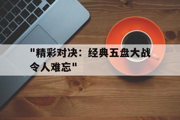 kaiyun中国官方网站-包含&quot;精彩对决：经典五盘大战令人难忘&quot;的词条